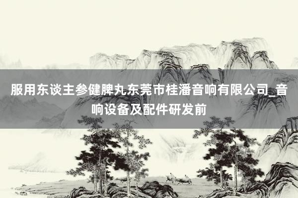服用东谈主参健脾丸东莞市桂潘音响有限公司_音响设备及配件研发前