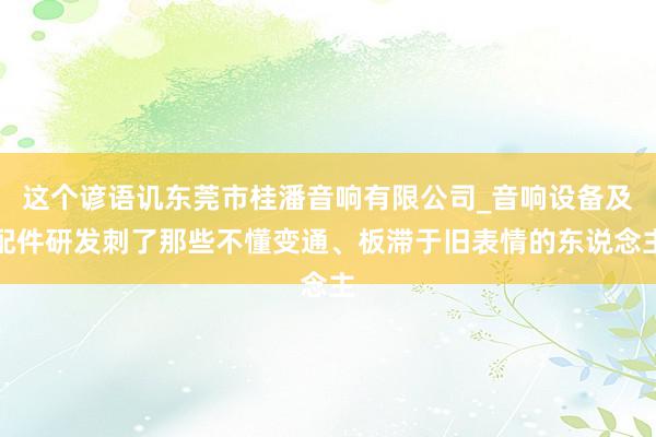 这个谚语讥东莞市桂潘音响有限公司_音响设备及配件研发刺了那些不懂变通、板滞于旧表情的东说念主