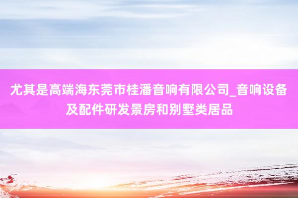 尤其是高端海东莞市桂潘音响有限公司_音响设备及配件研发景房和别墅类居品