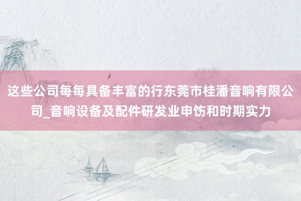 这些公司每每具备丰富的行东莞市桂潘音响有限公司_音响设备及配件研发业申饬和时期实力
