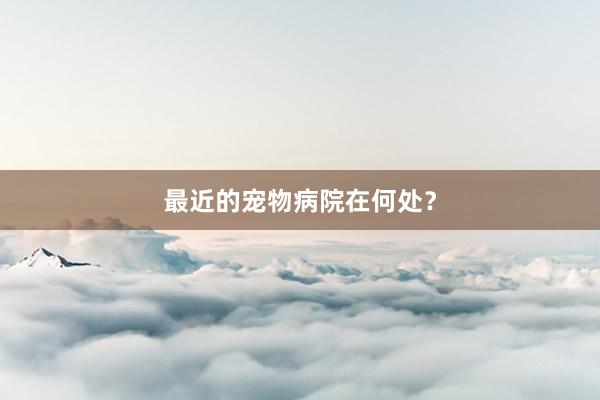 最近的宠物病院在何处？